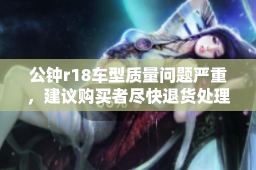 公钟r18车型质量问题严重，建议购买者尽快退货处理