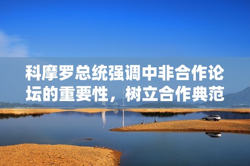 科摩罗总统强调中非合作论坛的重要性，树立合作典范