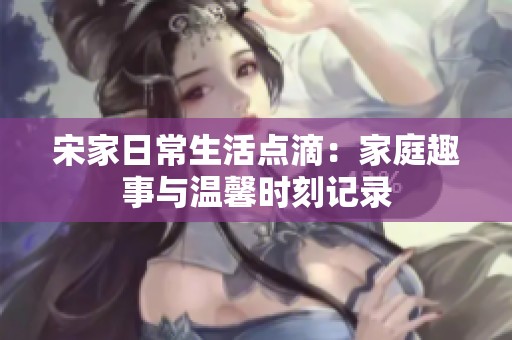 宋家日常生活点滴：家庭趣事与温馨时刻记录