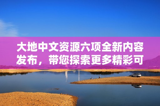 大地中文资源六项全新内容发布，带您探索更多精彩可能