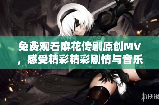 免费观看麻花传剧原创MV，感受精彩精彩剧情与音乐魅力