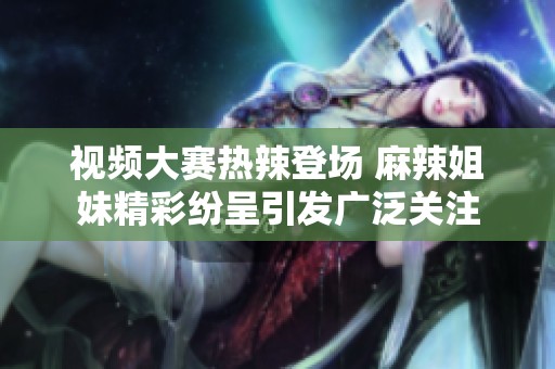 视频大赛热辣登场 麻辣姐妹精彩纷呈引发广泛关注