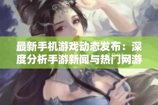 最新手机游戏动态发布：深度分析手游新闻与热门网游资讯