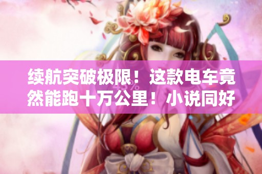 续航突破极限！这款电车竟然能跑十万公里！小说同好推荐