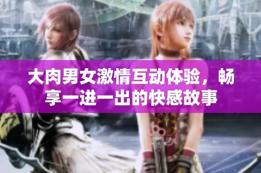 大肉男女激情互动体验，畅享一进一出的快感故事