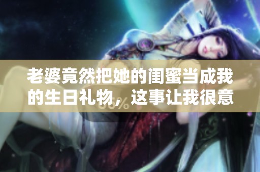 老婆竟然把她的闺蜜当成我的生日礼物，这事让我很意外