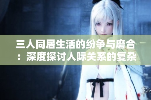 三人同居生活的纷争与磨合：深度探讨人际关系的复杂性
