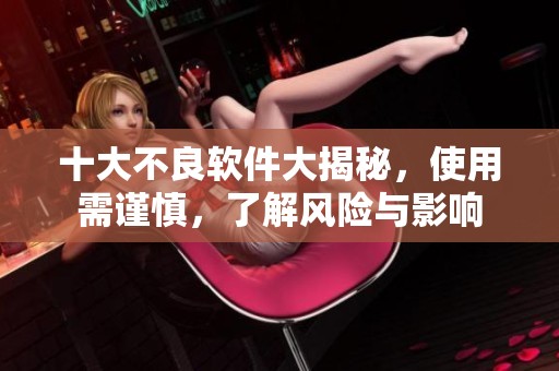 十大不良软件大揭秘，使用需谨慎，了解风险与影响