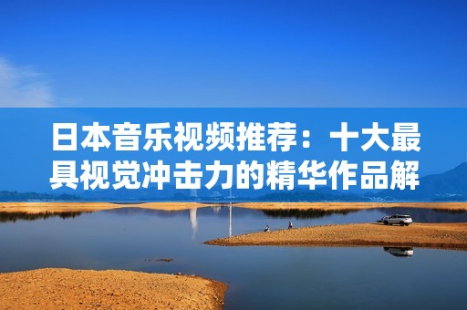 日本音乐视频推荐：十大最具视觉冲击力的精华作品解析