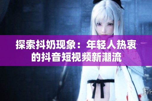 探索抖奶现象：年轻人热衷的抖音短视频新潮流