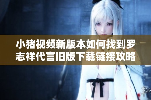 小猪视频新版本如何找到罗志祥代言旧版下载链接攻略