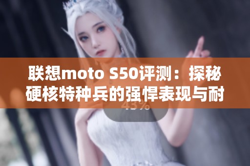 联想moto S50评测：探秘硬核特种兵的强悍表现与耐用性