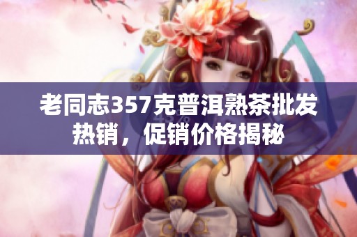 老同志357克普洱熟茶批发热销，促销价格揭秘