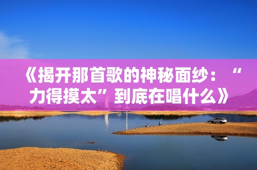 《揭开那首歌的神秘面纱：“力得摸太”到底在唱什么》