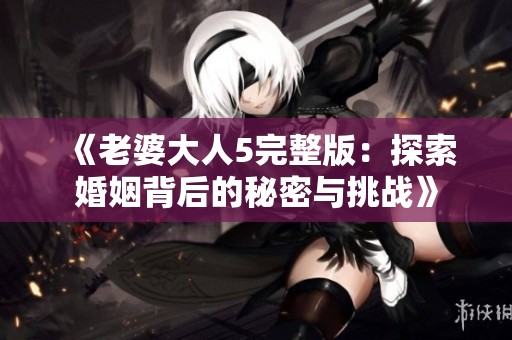 《老婆大人5完整版：探索婚姻背后的秘密与挑战》