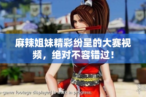 麻辣姐妹精彩纷呈的大赛视频，绝对不容错过！