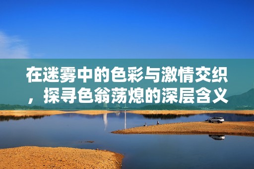 在迷雾中的色彩与激情交织，探寻色翁荡熄的深层含义