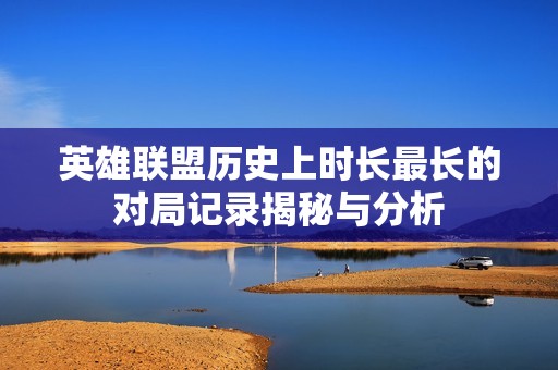 英雄联盟历史上时长最长的对局记录揭秘与分析