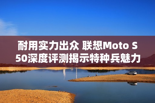 耐用实力出众 联想Moto S50深度评测揭示特种兵魅力