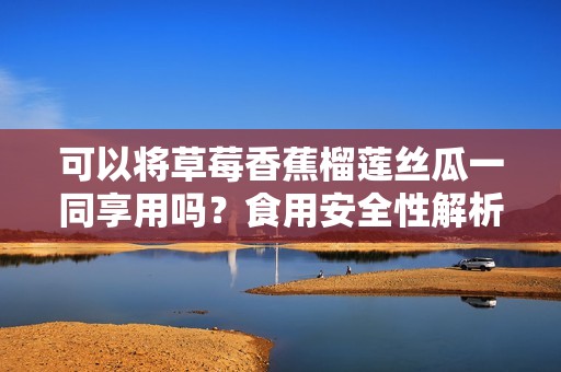 可以将草莓香蕉榴莲丝瓜一同享用吗？食用安全性解析