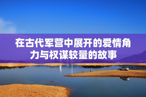 在古代军营中展开的爱情角力与权谋较量的故事