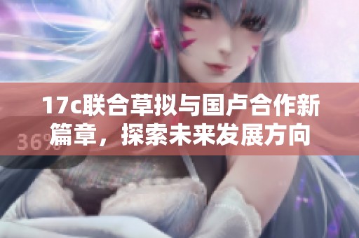 17c联合草拟与国卢合作新篇章，探索未来发展方向