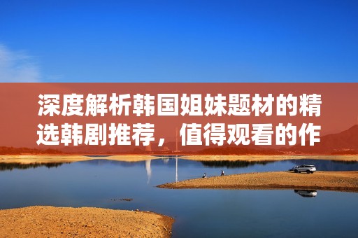 深度解析韩国姐妹题材的精选韩剧推荐，值得观看的作品盘点
