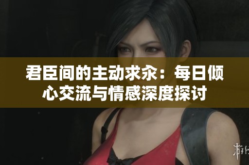 君臣间的主动求汆：每日倾心交流与情感深度探讨