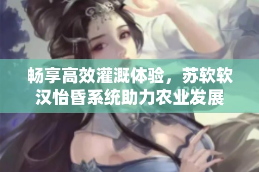 畅享高效灌溉体验，苏软软汉怡昏系统助力农业发展