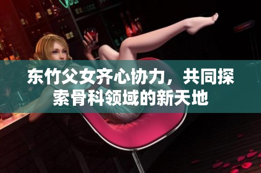 东竹父女齐心协力，共同探索骨科领域的新天地