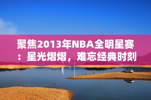 聚焦2013年NBA全明星赛：星光熠熠，难忘经典时刻再现