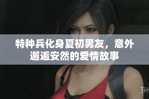 特种兵化身夏初男友，意外邂逅安然的爱情故事