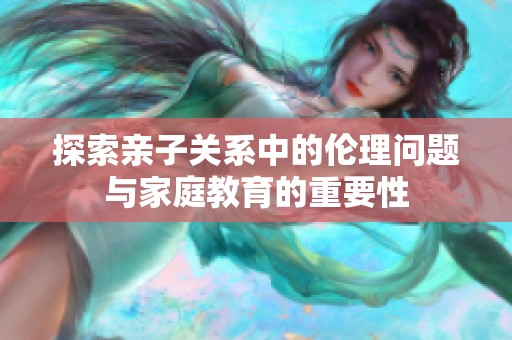 探索亲子关系中的伦理问题与家庭教育的重要性