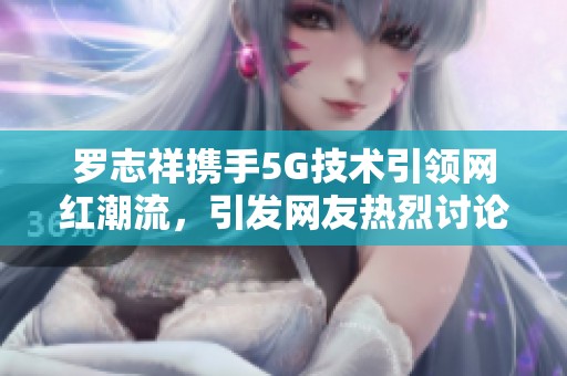 罗志祥携手5G技术引领网红潮流，引发网友热烈讨论与观感分享