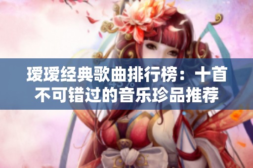 瑷瑷经典歌曲排行榜：十首不可错过的音乐珍品推荐