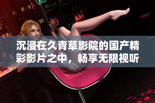 沉浸在久青草影院的国产精彩影片之中，畅享无限视听盛宴