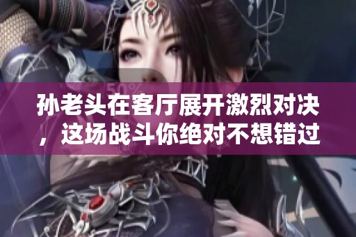 孙老头在客厅展开激烈对决，这场战斗你绝对不想错过！