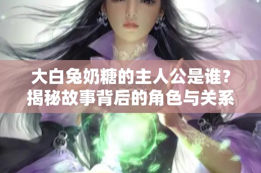大白兔奶糖的主人公是谁？揭秘故事背后的角色与关系