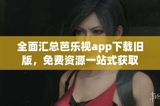 全面汇总芭乐视app下载旧版，免费资源一站式获取