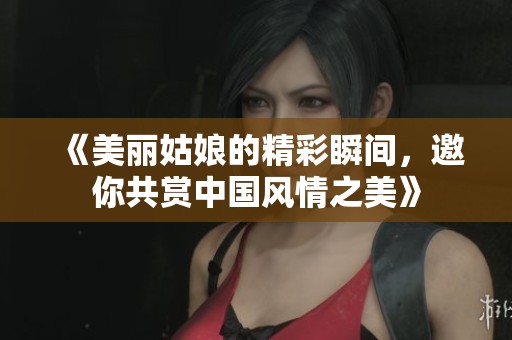 《美丽姑娘的精彩瞬间，邀你共赏中国风情之美》