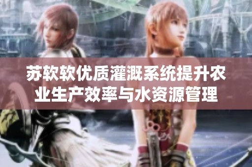 苏软软优质灌溉系统提升农业生产效率与水资源管理