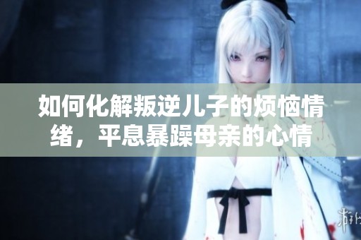 如何化解叛逆儿子的烦恼情绪，平息暴躁母亲的心情