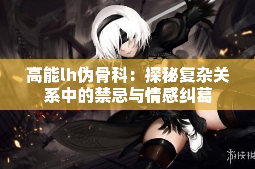 高能lh伪骨科：探秘复杂关系中的禁忌与情感纠葛