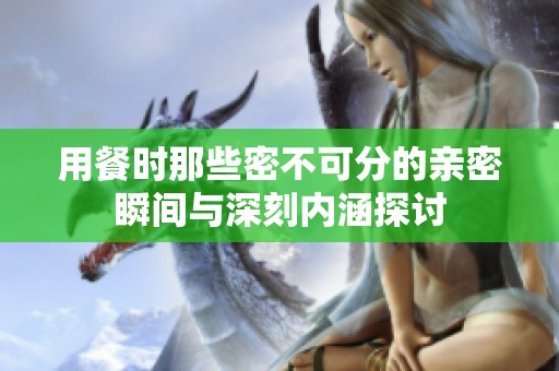 用餐时那些密不可分的亲密瞬间与深刻内涵探讨