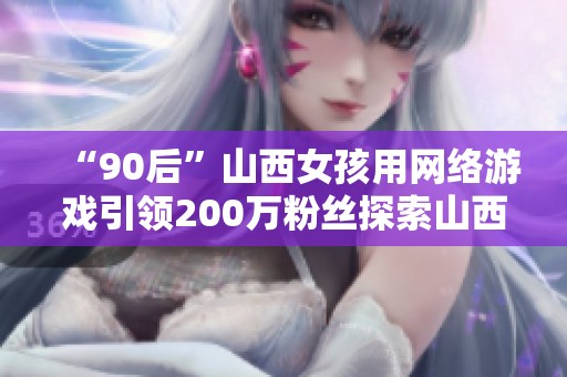 “90后”山西女孩用网络游戏引领200万粉丝探索山西之美