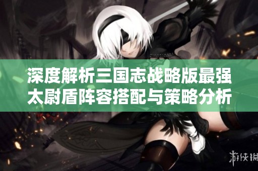 深度解析三国志战略版最强太尉盾阵容搭配与策略分析
