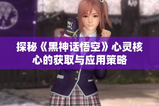探秘《黑神话悟空》心灵核心的获取与应用策略
