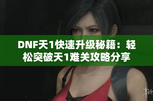 DNF天1快速升级秘籍：轻松突破天1难关攻略分享