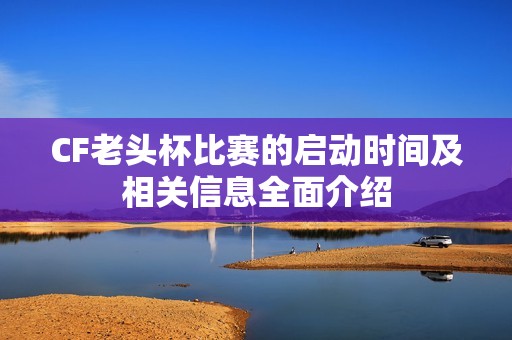 CF老头杯比赛的启动时间及相关信息全面介绍