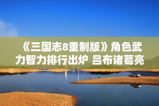 《三国志8重制版》角色武力智力排行出炉 吕布诸葛亮登顶